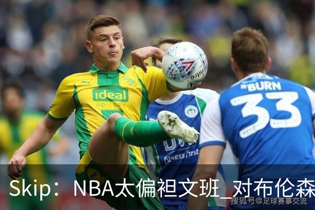 Skip：NBA太偏袒文班 对布伦森做出扎扎垫伦纳德脚的动作却没被吹